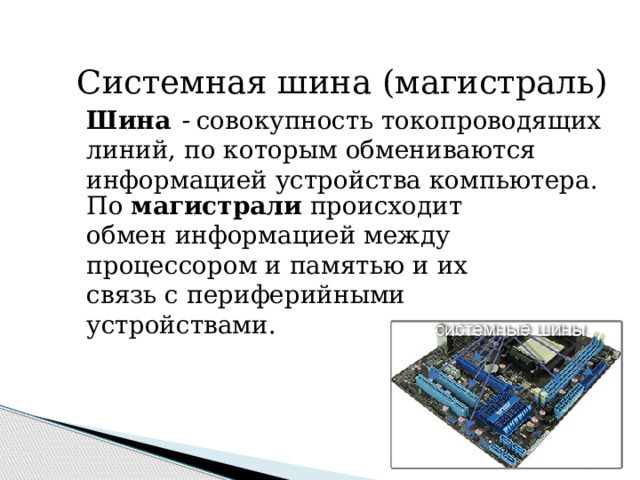 Системная шина (магистраль) Шина - совокупность токопроводящих линий, по которым обмениваются информацией устройства компьютера. По магистрали происходит обмен информацией между процессором и памятью и их связь с периферийными устройствами. 