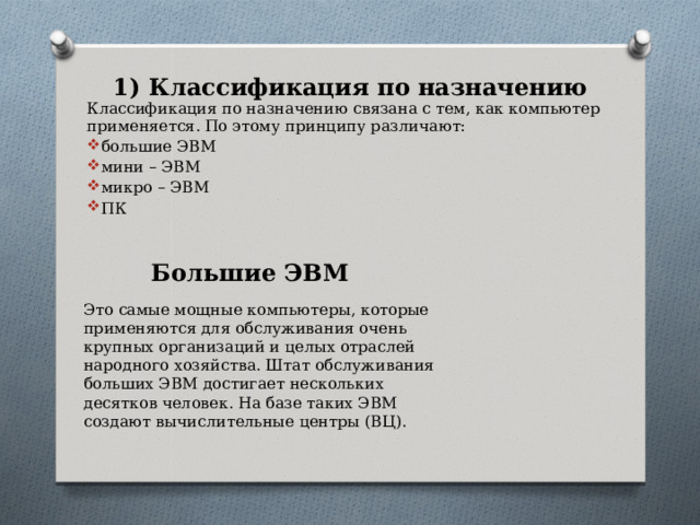 1) Классификация по назначению Классификация по назначению связана с тем, как компьютер применяется. По этому принципу различают: большие ЭВМ мини – ЭВМ микро – ЭВМ ПК Большие ЭВМ Это самые мощные компьютеры, которые применяются для обслуживания очень крупных организаций и целых отраслей народного хозяйства. Штат обслуживания больших ЭВМ достигает нескольких десятков человек. На базе таких ЭВМ создают вычислительные центры (ВЦ). 