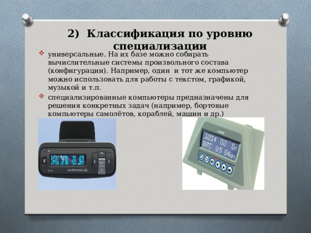 2) Классификация по уровню специализации универсальные. На их базе можно собирать вычислительные системы произвольного состава (конфигурации). Например, один и тот же компьютер можно использовать для работы с текстом, графикой, музыкой и т.п. специализированные компьютеры предназначены для решения конкретных задач (например, бортовые компьютеры самолётов, кораблей, машин и др.) 