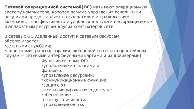Сетевой операционной системой(ОС)  называют операционную систему компьютера, которая помимо управления локальными ресурсами предоставляет пользователям и приложениям возможность эффективного и удобного доступа к информационным и аппаратным ресурсам других компьютеров сети. В сетевых ОС удаленный доступ к сетевым ресурсам обеспечивается: сетевыми службами; средствами транспортировки сообщений по сети (в простейшем случае — сетевыми интерфейсными картами и их драйверами). Функции сетевых ОС: управление каталогами и файлами; управление ресурсами; коммуникационные функции; защита от несанкционированного доступа; обеспечение отказоустойчивости; управление сетью.  