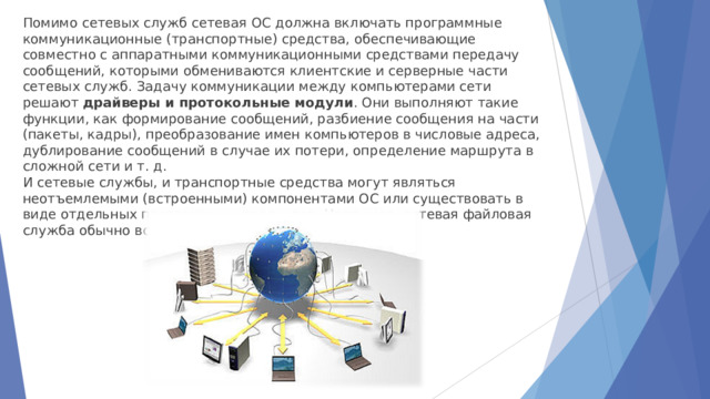 Помимо сетевых служб сетевая ОС должна включать программные коммуникационные (транспортные) средства, обеспечивающие совместно с аппаратными коммуникационными средствами передачу сообщений, которыми обмениваются клиентские и серверные части сетевых служб. Задачу коммуникации между компьютерами сети решают  драйверы и протокольные модули . Они выполняют такие функции, как формирование сообщений, разбиение сообщения на части (пакеты, кадры), преобразование имен компьютеров в числовые адреса, дублирование сообщений в случае их потери, определение маршрута в сложной сети и т. д. И сетевые службы, и транспортные средства могут являться неотъемлемыми (встроенными) компонентами ОС или существовать в виде отдельных программных продуктов. Например, сетевая файловая служба обычно встраивается в ОС. 