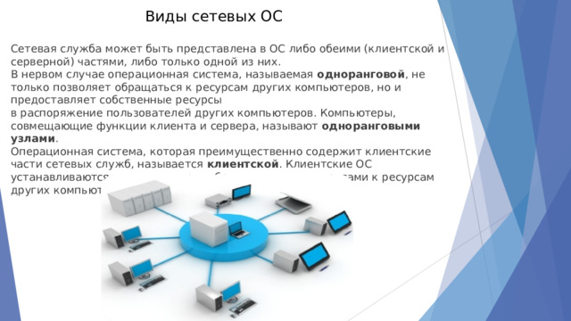 Виды сетевых ОС   Сетевая служба может быть представлена в ОС либо обеими (клиентской и серверной) частями, либо только одной из них. В нервом случае операционная система, называемая  одноранговой , не только позволяет обращаться к ресурсам других компьютеров, но и предоставляет собственные ресурсы  в распоряжение пользователей других компьютеров. Компьютеры, совмещающие функции клиента и сервера, называют  одноранговыми узлами . Операционная система, которая преимущественно содержит клиентские части сетевых служб, называется  клиентской . Клиентские ОС устанавливаются на компьютеры, обращающиеся с запросами к ресурсам других компьютеров сети. 