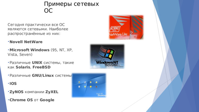 Примеры сетевых ОС   Сегодня практически все ОС являются сетевыми. Наиболее распространённые из них: Novell NetWare Microsoft Windows  (95, NT, XP, Vista, Seven) Различные  UNIX  системы, такие как  Solaris ,  FreeBSD Различные  GNU/Linux  системы IOS ZyNOS  компании  ZyXEL Chrome OS  от  Google  