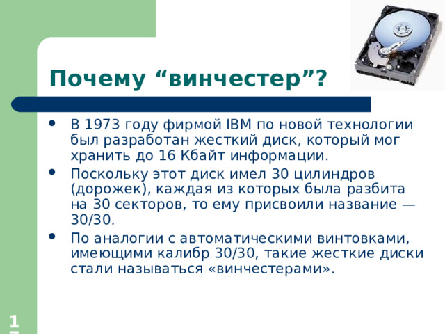 Почему “ винчестер ”? В 1973 году фирмой IBM по новой технологии был разработан жесткий диск, который мог хранить до 16 Кбайт информации. Поскольку этот диск имел 30 цилиндров (дорожек), каждая из которых была разбита на 30 секторов, то ему присвоили название — 30/30. По аналогии с автоматическими винтовками, имеющими калибр 30/30, такие жесткие диски стали называться «винчестерами».  
