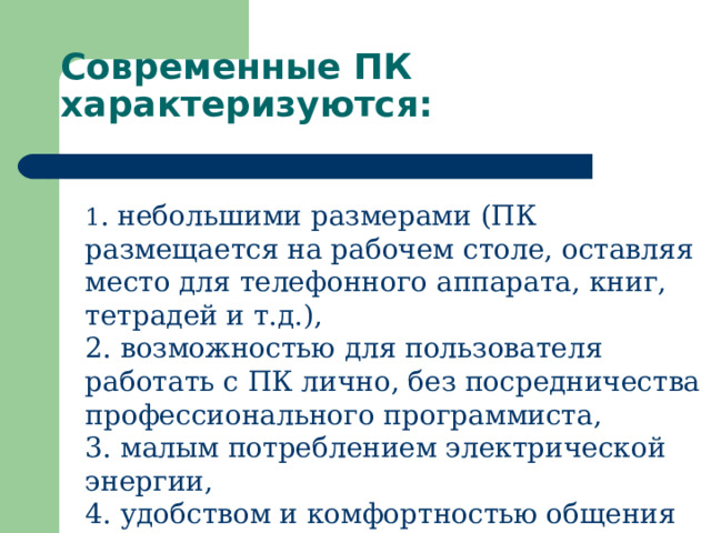Современные ПК характеризуются:   1 . небольшими размерами (ПК размещается на рабочем столе, оставляя место для телефонного аппарата, книг, тетрадей и т.д.),  2. возможностью для пользователя работать с ПК лично, без посредничества профессионального программиста,  3. малым потреблением электрической энергии,  4. удобством и комфортностью общения пользователя и ПК. 