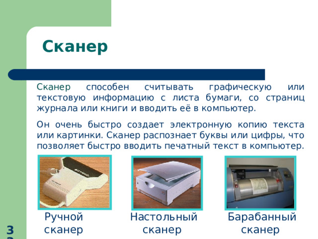 Сканер Сканер способен считывать графическую или текстовую информацию с листа бумаги, со страниц журнала или книги и вводить её в компьютер. Он очень быстро создает электронную копию текста или картинки. Сканер распознает буквы или цифры, что позволяет быстро вводить печатный текст в компьютер. Ручной сканер  Настольный сканер  Барабанный сканер  