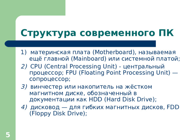Структура современного ПК 1)  материнская плата (Motherboard), называемая ещё главной (Mainboard) или системной платой; 2)   CPU (Central Processing Unit) - центральный  процессор ; FPU (Floating Point Processing Unit) — сопроцессор ; 3)   винчестер или накопитель на жёстком магнитном диске, обозначенный в документации как HDD (Hard Disk Drive); 4)   дисковод — для гибких магнитных дисков, FDD (Floppy Disk Drive);  