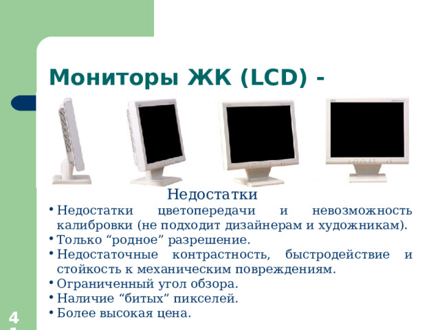 Мониторы ЖК ( LCD) - Недостатки Недостатки цветопередачи и невозможность калибровки (не подходит дизайнерам и художникам). Только “ родное ” разрешение. Недостаточные контрастность, быстродействие и стойкость к механическим повреждениям. Ограниченный угол обзора. Наличие “ битых ” пикселей. Более высокая цена.  