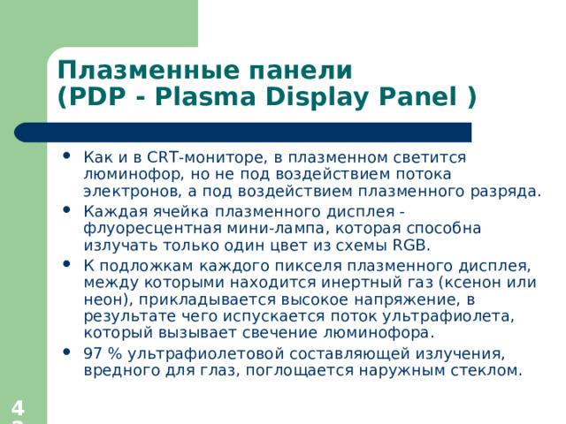 Плазменные панели  ( PDP - Plasma Display Panel ) Как и в CRT-мониторе, в плазменном светится люминофор, но не под воздействием потока электронов, а под воздействием плазменного разряда. Каждая ячейка плазменного дисплея - флуоресцентная мини-лампа, которая способна излучать только один цвет из схемы RGB. К подложкам каждого пикселя плазменного дисплея, между которыми находится инертный газ (ксенон или неон), прикладывается высокое напряжение, в результате чего испускается поток ультрафиолета, который вызывает свечение люминофора. 97 % ультрафиолетовой составляющей излучения, вредного для глаз, поглощается наружным стеклом.  