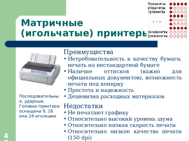 Матричные  (игольчатые) принтеры Преимущества  Нетребовательность к качеству бумаги, печать на нестандартной бумаге Наличие оттисков (важно для официальных документов), возможность печати под копирку Простота и надежность Дешевизна расходных материалов Недостатки Не печатают графику Относительно высокий уровень шума Относительно низкая скорость печати Относительно низкое качество печати (150 dpi) Только монохромная печать Последовательные, ударные. Головка принтера оснащена 9, 18 или 24 иголками   
