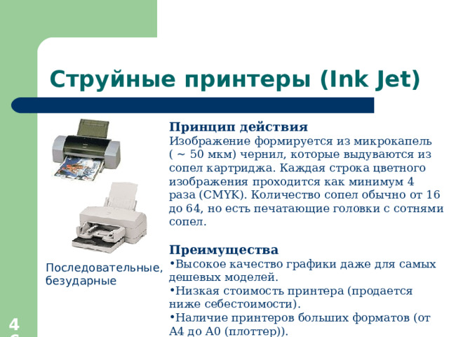 Струйные принтеры ( Ink Jet) Принцип действия Изображение формируется из микрокапель ( ~ 50 мкм) чернил, которые выдуваются из сопел картриджа. Каждая строка цветного изображения проходится как минимум 4 раза ( CMYK ). Количество сопел обычно от 16 до 64, но есть печатающие головки с сотнями сопел. Преимущества Высокое качество графики даже для самых дешевых моделей. Низкая стоимость принтера (продается ниже себестоимости). Наличие принтеров больших форматов (от А4 до А0 (плоттер)). Последовательные, безударные  