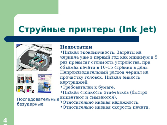 Струйные принтеры ( Ink Jet) Недостатки Низкая экономичность. Затраты на чернила уже в первый год как минимум в 5 раз превысят стоимость устройства, при объемах печати в 10–15 страниц в день. Непроизводительный расход чернил на прочистку головок. Низкая емкость картриджей. Требователен к бумаге. Низкая стойкость отпечатков (быстро выцветают и смываются). Относительно низкая надежность. Относительно низкая скорость печати. Последовательные, безударные  