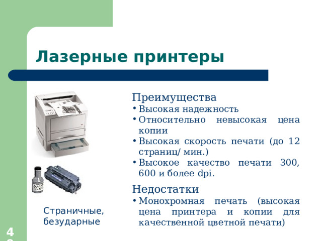 Лазерные принтеры Преимущества  Высокая надежность Относительно невысокая цена копии Высокая скорость печати (до 12 страниц / мин.) Высокое качество печати 300, 600 и более dpi. Недостатки Монохромная печать (высокая цена принтера и копии для качественной цветной печати) Страничные, безударные  