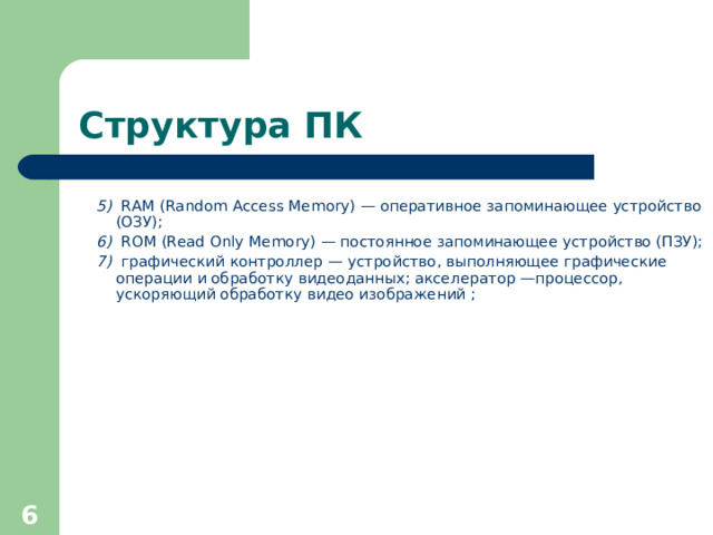 Структура ПК 5)   RAM (Random Access Memory) — оперативное запоминающее устройство (ОЗУ); 6) ROM (Read Only Memory) — постоянное запоминающее устройство (ПЗУ); 7)   графический контроллер — устройство, выполняющее графические операции и обработку видеоданных; акселератор —процессор, ускоряющий обработку видео изображений ;     