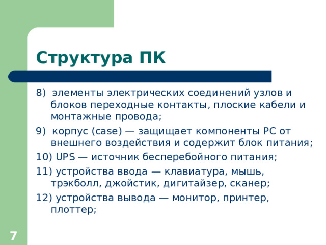 Структура ПК 8)  элементы электрических соединений узлов и блоков переходны е контакт ы , плоски е кабел и и монтажны е провод а ; 9)  корпус (case) — защища ет компоненты PC от внешнего воздействия и содерж и т блок питания ;  10) UPS — источник бесперебойного питания; 11 )  устройства ввода — клавиатура, мышь, трэкболл, джойстик, дигитайзер, сканер; 12 )  устройства вывода — монитор, принтер, плоттер;  