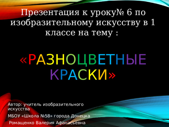 Презентация к уроку№ 6 по изобразительному искусству в 1 классе на тему : « Р А ЗН О ЦВ ЕТ Н ЫЕ  К Р А С К И » Автор: учитель изобразительного искусства МБОУ «Школа №58» города Донецка  Ромащенко Валерия Афанасьевна 