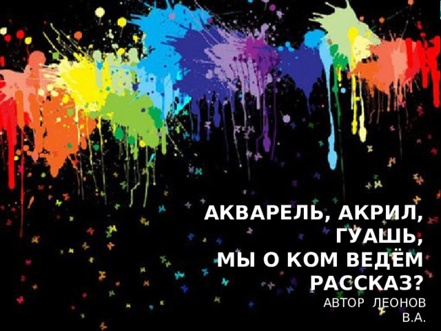 АКВАРЕЛЬ, АКРИЛ, ГУАШЬ,  МЫ О КОМ ВЕДЁМ РАССКАЗ?     АВТОР ЛЕОНОВ В.А. 