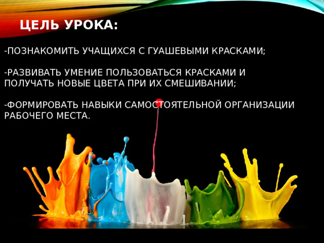  ЦЕЛЬ УРОКА:  ПОЗНАКОМИТЬ УЧАЩИХСЯ С ГУАШЕВЫМИ КРАСКАМИ;  РАЗВИВАТЬ УМЕНИЕ ПОЛЬЗОВАТЬСЯ КРАСКАМИ И ПОЛУЧАТЬ НОВЫЕ ЦВЕТА ПРИ ИХ СМЕШИВАНИИ;  ФОРМИРОВАТЬ НАВЫКИ САМОСТОЯТЕЛЬНОЙ ОРГАНИЗАЦИИ РАБОЧЕГО МЕСТА.  