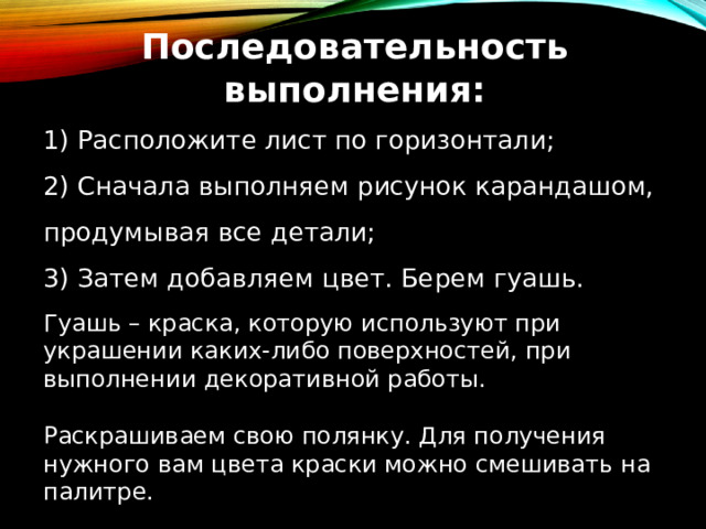 Последовательность выполнения: 1) Расположите лист по горизонтали; 2) Сначала выполняем рисунок карандашом, продумывая все детали; 3) Затем добавляем цвет. Берем гуашь. Гуашь – краска, которую используют при украшении каких-либо поверхностей, при выполнении декоративной работы. Раскрашиваем свою полянку. Для получения нужного вам цвета краски можно смешивать на палитре. 