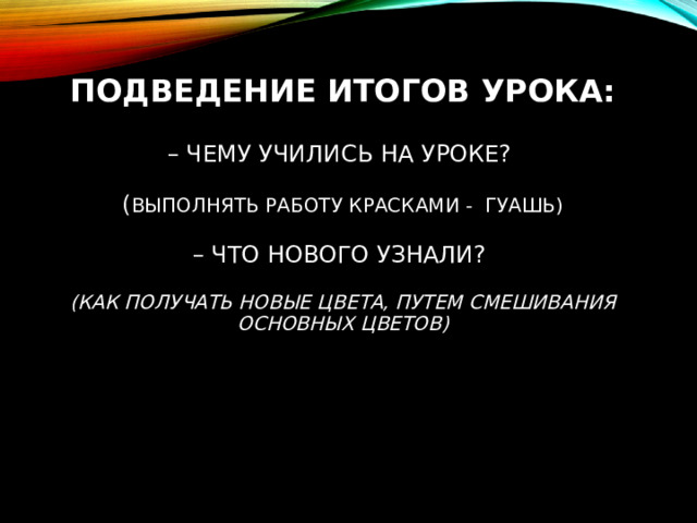 ПОДВЕДЕНИЕ ИТОГОВ УРОКА:   – ЧЕМУ УЧИЛИСЬ НА УРОКЕ?   ( ВЫПОЛНЯТЬ РАБОТУ КРАСКАМИ - ГУАШЬ)   – ЧТО НОВОГО УЗНАЛИ?   (КАК ПОЛУЧАТЬ НОВЫЕ ЦВЕТА, ПУТЕМ СМЕШИВАНИЯ ОСНОВНЫХ ЦВЕТОВ)     