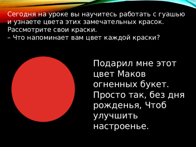 Сегодня на уроке вы научитесь работать с гуашью и узнаете цвета этих замечательных красок. Рассмотрите свои краски. – Что напоминает вам цвет каждой краски? Подарил мне этот цвет Маков огненных букет. Просто так, без дня рожденья, Чтоб улучшить настроенье. 