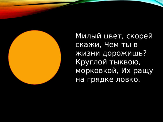 Милый цвет, скорей скажи, Чем ты в жизни дорожишь? Круглой тыквою, морковкой, Их ращу на грядке ловко. 