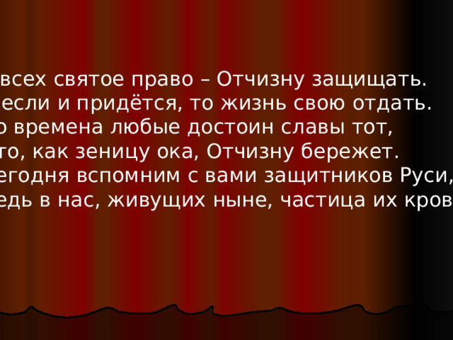У всех святое право – Отчизну защищать.  А если и придётся, то жизнь свою отдать.  Во времена любые достоин славы тот,  Кто, как зеницу ока, Отчизну бережет.  Сегодня вспомним с вами защитников Руси,  Ведь в нас, живущих ныне, частица их крови! 
