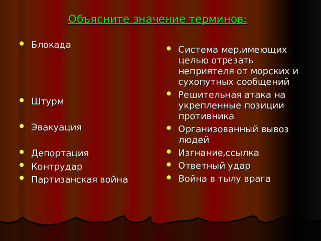 Объясните значение терминов:  Блокада    Штурм  Эвакуация  Депортация Контрудар Партизанская война Система мер,имеющих целью отрезать неприятеля от морских и сухопутных сообщений Решительная атака на укрепленные позиции противника Организованный вывоз людей Изгнание,ссылка Ответный удар Война в тылу врага 