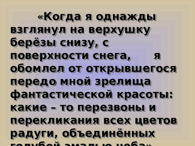  « Когда я однажды взглянул на верхушку берёзы снизу, с поверхности снега, я обомлел от открывшегося передо мной зрелища фантастической красоты: какие – то перезвоны и перекликания всех цветов радуги, объединённых голубой эмалью неба».  И. Грабарь 