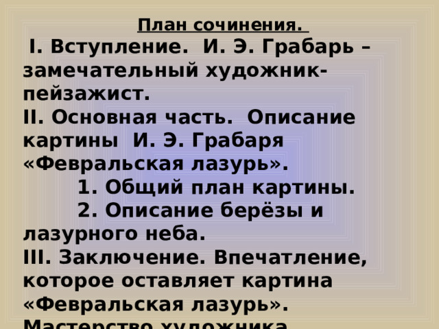 План сочинения.  I. Вступление. И. Э. Грабарь – замечательный художник-пейзажист. II. Основная часть. Описание картины И. Э. Грабаря «Февральская лазурь».  1. Общий план картины.  2. Описание берёзы и лазурного неба. III. Заключение. Впечатление, которое оставляет картина «Февральская лазурь». Мастерство художника.  
