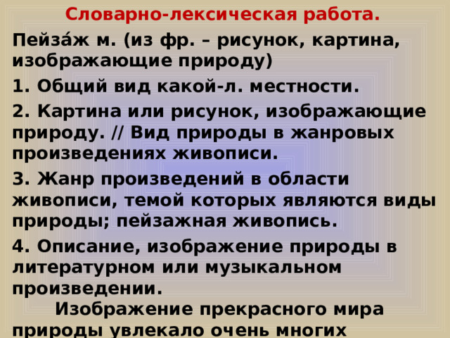 Словарно-лексическая работа.  Пейза́ж м. (из фр. – рисунок, картина, изображающие природу) 1. Общий вид какой-л. местности. 2. Картина или рисунок, изображающие природу. // Вид природы в жанровых произведениях живописи. 3. Жанр произведений в области живописи, темой которых являются виды природы; пейзажная живопись. 4. Описание, изображение природы в литературном или музыкальном произведении.  Изображение прекрасного мира природы увлекало очень многих живописцев, и в каждом пейзаже – мир глазами художника. 