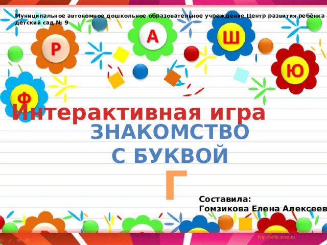  Муниципальное автономное дошкольное образовательное учреждение Центр развития ребёнка – детский сад № 9 Интерактивная игра  Знакомство с буквой  Г Составила: Гомзикова Елена Алексеевна 