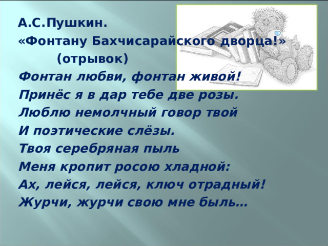 А.С.Пушкин. «Фонтану Бахчисарайского дворца!»  (отрывок) Фонтан любви, фонтан живой! Принёс я в дар тебе две розы. Люблю немолчный говор твой И поэтические слёзы. Твоя серебряная пыль Меня кропит росою хладной: Ах, лейся, лейся, ключ отрадный! Журчи, журчи свою мне быль…   