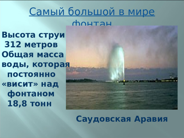 Самый большой в мире фонтан Высота струи  312 метров Общая масса воды, которая  постоянно «висит» над  фонтаном  18,8 тонн Саудовская Аравия 
