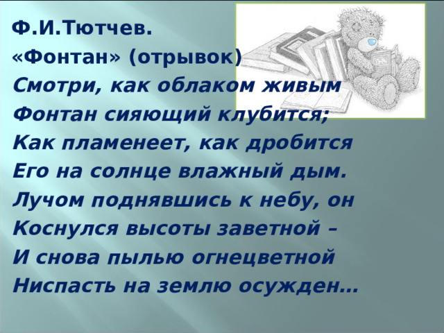 Ф.И.Тютчев. «Фонтан» (отрывок) Смотри, как облаком живым Фонтан сияющий клубится; Как пламенеет, как дробится Его на солнце влажный дым. Лучом поднявшись к небу, он Коснулся высоты заветной – И снова пылью огнецветной Ниспасть на землю осужден…  
