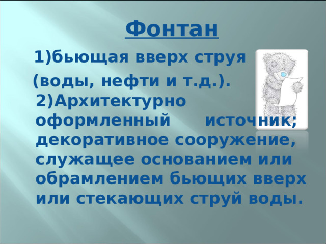 Фонтан  1)бьющая вверх струя  (воды, нефти и т.д.). 2)Архитектурно оформленный источник; декоративное сооружение, служащее основанием или обрамлением бьющих вверх или стекающих струй воды.  