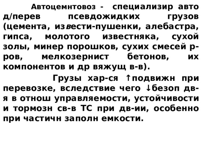  Автоцемнтовоз - специализир авто д/ перев псевдожидких грузов (цемента, из в ести-пушенки, алебастра, гипса, молотого известняка, сухой золы, минер порошков, сухих смесей р-ров, мелко­зернист бетонов, их компонентов и др вяжущ в-в).  Грузы хар-ся ↑ подвижн при пеpевозке, вследствие чего ↓ безоп дв-я в отнош управляемости, устойчивости и тормозн св-в ТС при дв-ии, особенно при частичн заполн емкости.  