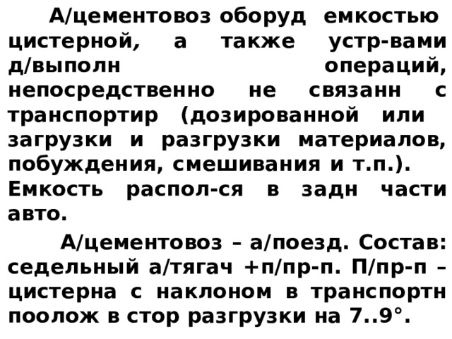  А/цементовоз оборуд емкостью цистерной , a также устр-вами д/выполн операций, непосредственно не связанн с транспортир (дозированной или загрузки и разгрузки материалов, побуждения, смешивания и т.п.). Емкость распол-ся в задн части авто.  А/цементовоз – а/поезд. Состав: седельный а/тягач +п/пр-п. П/пр-п – цистерна с наклоном в транспортн поолож в стор разгрузки на 7..9°. 