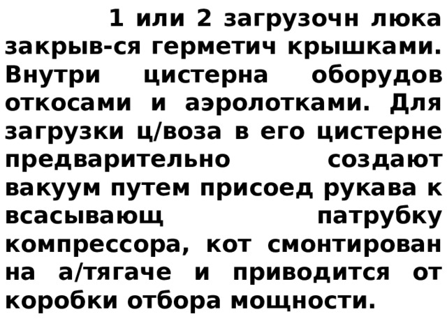  1 или 2 загрузочн люка закрыв-ся герметич крышками. Внутри цистерна оборудов откосами и аэролотками. Для загрузки ц/воза в его цистерне предварительно создают вакуум путем присоед рукава к всасывающ патрубку компрессора, кот смонтирован на а/тягаче и приводится от коробки отбора мощности. 