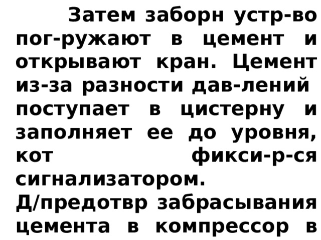  Затем заборн устр-во пог-ружают в цемент и открывают кран. Цемент из-за разности дав-лений  поступает в цистерну и заполняет ее до уровня, кот фикси-р-ся сигнализатором. Д/предотвр забрасывания цемента в компрессор в цистерне и в рукаве имеются тканевые фильтры. 