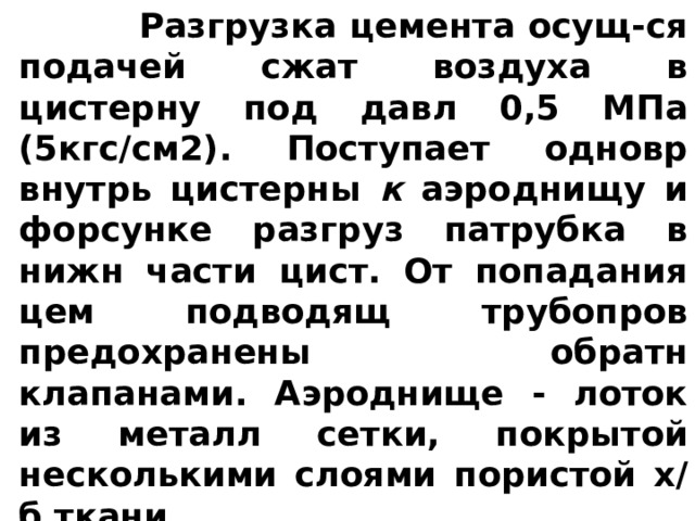  Разгрузка цемента осущ-ся подачей сжат воздуха в цистерну под давл 0,5 МПа (5кгс/см2). Поступает одновр внутрь цистерны к аэроднищу и форсунке разгруз патрубка в нижн части цист. От попадания цем подводящ трубопров предохранены обратн клапанами. Аэроднище - лоток из металл сетки, покрытой несколькими слоями пористой х/б ткани. 
