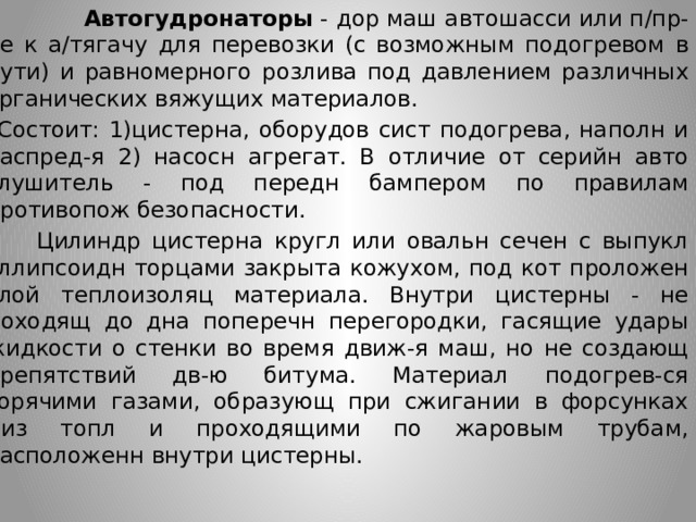  Автогудронаторы  - дор маш автошасси или п/пр-пе к а/тягачу для перевозки (с возможным подогревом в пути) и равномерного розлива под давлением различных органических вяжущих материалов.  Состоит: 1)цистерна, оборудов сист подогрева, наполн и распред-я 2) насосн агрегат. В отличие от серийн авто глушитель - под передн бампером по правилам противопож безопасности.   Цилиндр цистерна кругл или овальн сечен с выпукл эллипсоидн торцами закрыта кожухом, под кот проложен слой теплоизоляц материала. Внутри цистерны - не доходящ до дна поперечн перегородки, гасящие удары жидкости о стенки во время движ-я маш, но не создающ препятствий дв-ю битума. Материал подогрев-ся горячими газами, образующ при сжигании в форсунках диз топл и проходящими по жаровым трубам, расположенн внутри цистерны.       