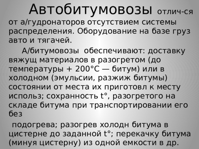  Автобитумовозы отлич-ся от а/гудронаторов отсутствием системы распределения. Оборудование на базе груз авто и тягачей.  А/битумовозы обеспечивают: доставку вяжущ материалов в разогретом (до температуры + 200°С — битум) или в холодном (эмульсии, разжиж битумы) состоянии от места их приготовл к месту использ; сохранность t°, разогретого на складе битума при транспортировании его без  подогрева; разогрев холодн битума в цистерне до заданной t°; перекачку битума (минуя цистерну) из одной емкости в др. 