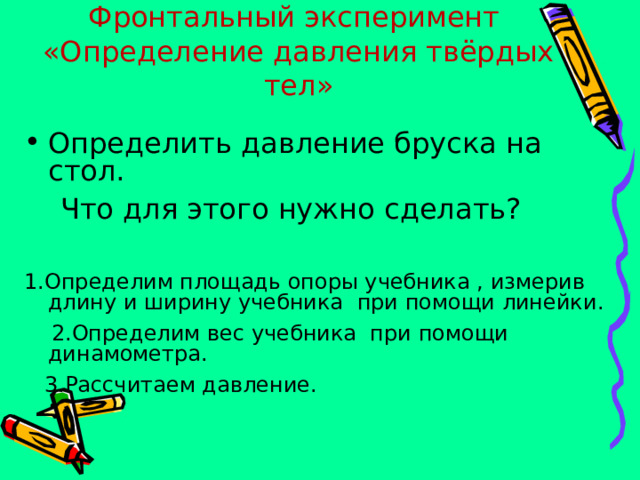 Фронтальный эксперимент  «Определение давления твёрдых тел» Определить давление бруска на стол.  Что для этого нужно сделать? 1.Определим площадь опоры учебника , измерив длину и ширину учебника при помощи линейки.  2.Определим вес учебника при помощи динамометра.  3.Рассчитаем давление. 