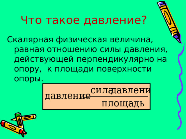 Что такое давление? Скалярная физическая величина, равная отношению силы давления, действующей перпендикулярно на опору, к площади поверхности опоры. 