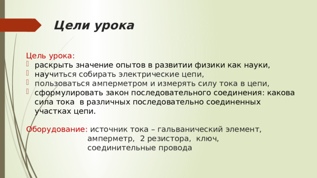 Цели урока Цель урока: раскрыть значение опытов в развитии физики как науки, науч иться собирать электрические цепи, пользоваться амперметром и измерять силу тока в цепи, сформулировать закон последовательного соединения: какова сила тока в различных последовательно соединенных участках цепи. Оборудование: источник тока – гальванический элемент,  амперметр, 2 резистора, ключ,  соединительные провода 
