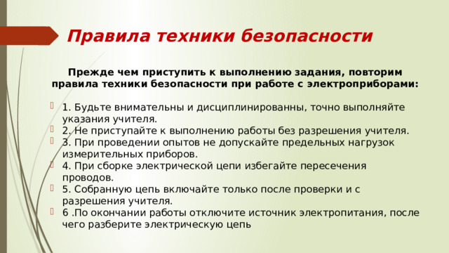 Правила техники безопасности Прежде чем приступить к выполнению задания, повторим правила техники безопасности при работе с электроприборами: 1. Будьте внимательны и дисциплинированны, точно выполняйте указания учителя. 2. Не приступайте к выполнению работы без разрешения учителя. 3. При проведении опытов не допускайте предельных нагрузок измерительных приборов. 4. При сборке электрической цепи избегайте пересечения проводов. 5. Собранную цепь включайте только после проверки и с разрешения учителя. 6 .По окончании работы отключите источник электропитания, после чего разберите электрическую цепь 