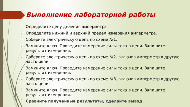 Выполнение лабораторной работы Определите цену деления амперметра Определите нижний и верхний предел измерения амперметра. Соберите электрическую цепь по схеме №1. Замкните ключ. Проведите измерение силы тока в цепи. Запишите результат измерения. Соберите электрическую цепь по схеме №2, включив амперметр в другую часть цепи. Замкните ключ. Проведите измерение силы тока в цепи. Запишите результат измерения. Соберите электрическую цепь по схеме №3, включив амперметр в другую часть цепи. Замкните ключ. Проведите измерение силы тока в цепи. Запишите результат измерения. Сравните полученные результаты, сделайте вывод. 