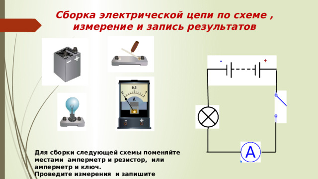 Сборка электрической цепи по схеме ,  измерение и запись результатов Для сборки следующей схемы поменяйте местами амперметр и резистор, или амперметр и ключ. Проведите измерения и запишите результаты. 