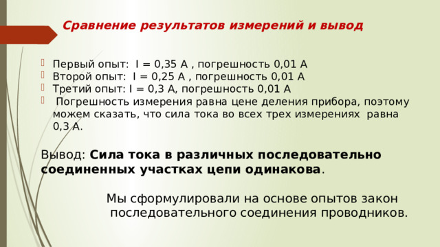 Сравнение результатов измерений и вывод Первый опыт: I = 0,35 A , погрешность 0,01 А Второй опыт: I = 0,25 A , погрешность 0,01 А Третий опыт: I = 0,3 A, погрешность 0,01 А  Погрешность измерения равна цене деления прибора, поэтому можем сказать, что сила тока во всех трех измерениях равна 0,3 А. Вывод: Сила тока в различных последовательно соединенных участках цепи одинакова .  Мы сформулировали на основе опытов закон  последовательного соединения проводников. 